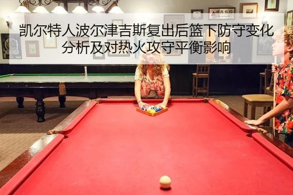 凯尔特人波尔津吉斯复出后篮下防守变化分析及对热火攻守平衡影响
