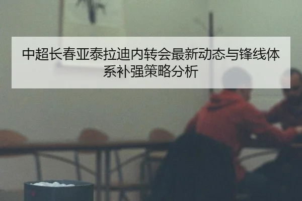 中超长春亚泰拉迪内转会最新动态与锋线体系补强策略分析